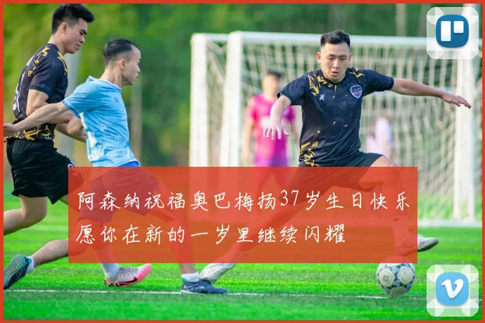 阿森纳祝福奥巴梅扬37岁生日快乐愿你在新的一岁里继续闪耀