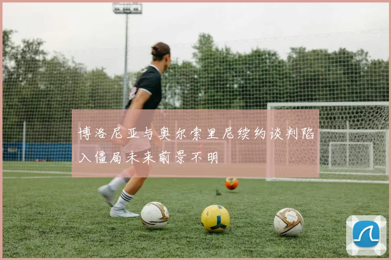博洛尼亚与奥尔索里尼续约谈判陷入僵局未来前景不明