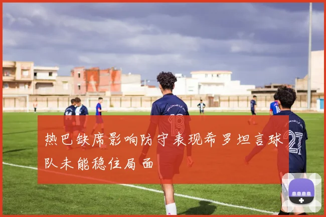 热巴缺席影响防守表现希罗坦言球队未能稳住局面