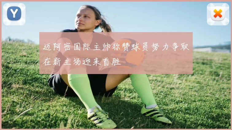 迈阿密国际主帅称赞球员努力争取在新主场迎来首胜