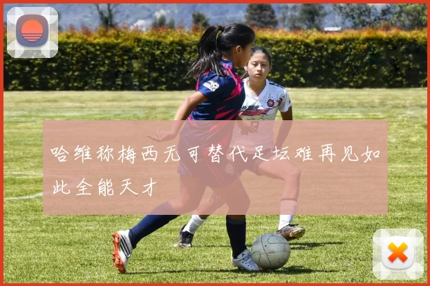 哈维称梅西无可替代足坛难再见如此全能天才
