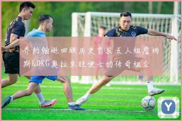 乔约翰逊回顾历史首发五人组詹姆斯KDKG奥拉朱旺便士的传奇组合