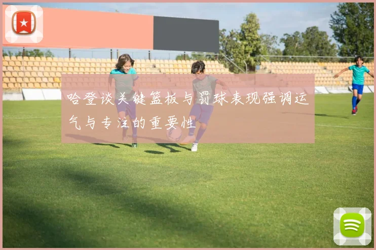 哈登谈关键篮板与罚球表现强调运气与专注的重要性