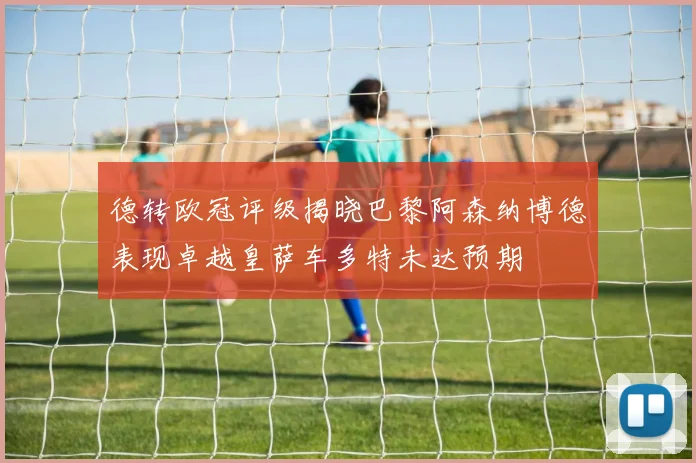 德转欧冠评级揭晓巴黎阿森纳博德表现卓越皇萨车多特未达预期