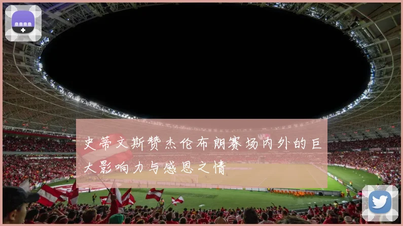 史蒂文斯赞杰伦布朗赛场内外的巨大影响力与感恩之情