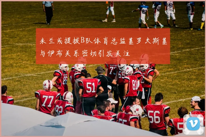 米兰或提拔B队体育总监基罗夫斯基与伊布关系密切引发关注