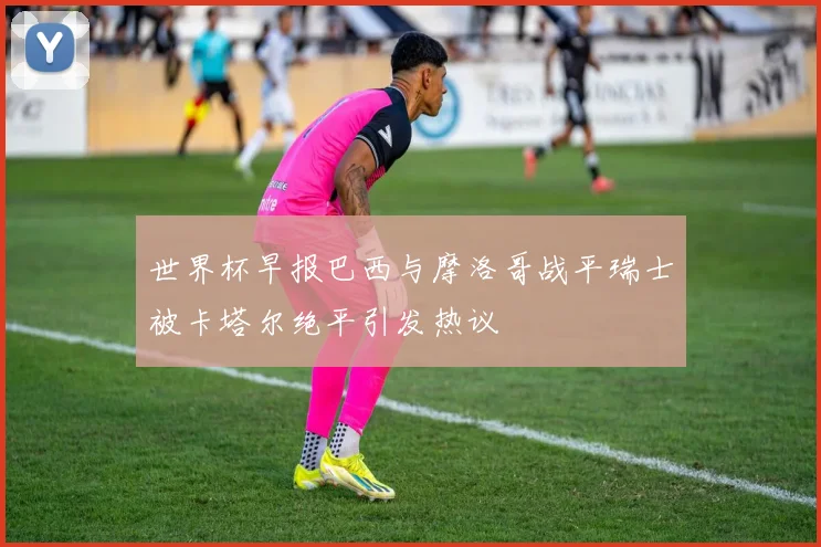 世界杯早报巴西与摩洛哥战平瑞士被卡塔尔绝平引发热议