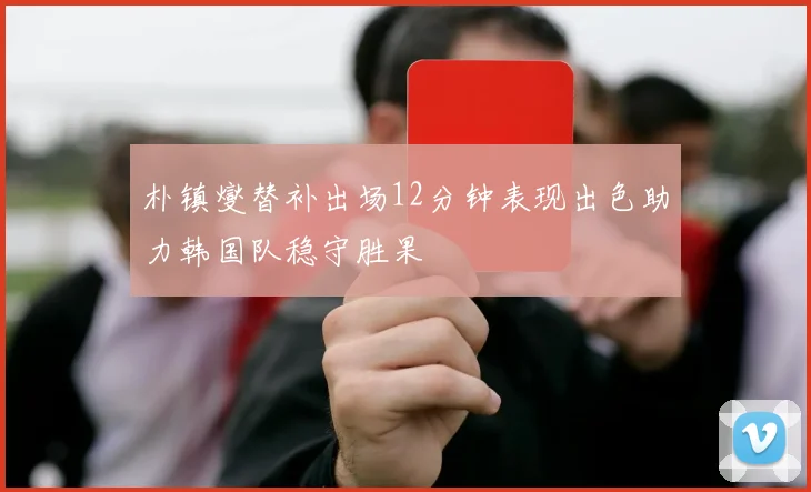 朴镇燮替补出场12分钟表现出色助力韩国队稳守胜果