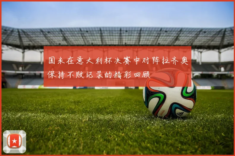 国米在意大利杯决赛中对阵拉齐奥保持不败记录的精彩回顾