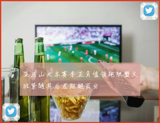 亚历山大本赛季正负值领跑联盟文班紧随其后差距超百分