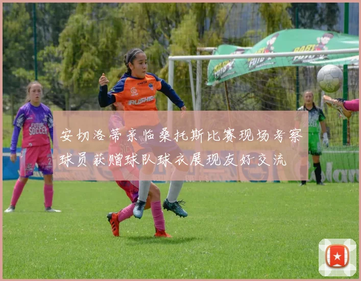 安切洛蒂亲临桑托斯比赛现场考察球员获赠球队球衣展现友好交流