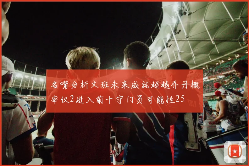 名嘴分析文班未来成就超越乔丹概率仅2进入前十守门员可能性25