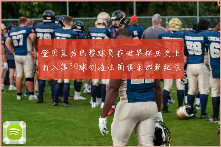 登贝莱为巴黎球员在世界杯历史上打入第50球创造法国俱乐部新纪录