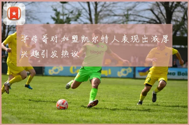 字母哥对加盟凯尔特人表现出浓厚兴趣引发热议