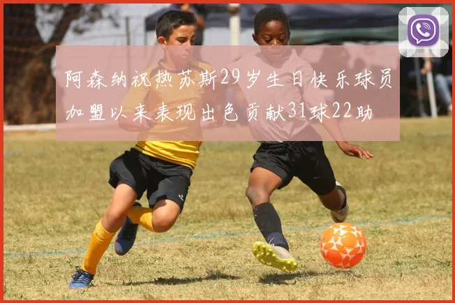 阿森纳祝热苏斯29岁生日快乐球员加盟以来表现出色贡献31球22助